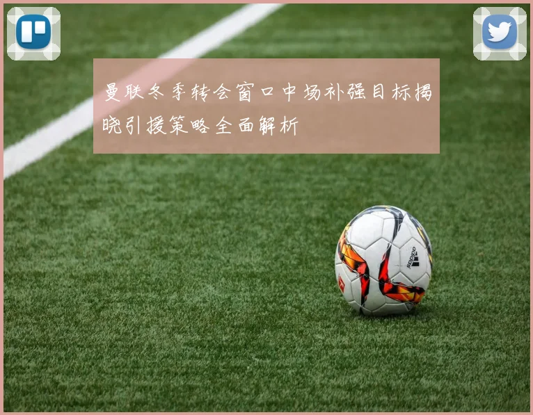 曼联冬季转会窗口中场补强目标揭晓引援策略全面解析